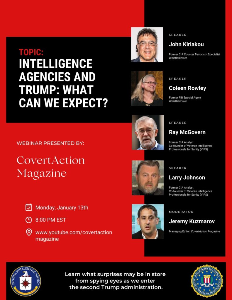 Learn what surprises may be in store from spying eyes as we enter the second Trump administration. Featuring: John Kiriakou - Former CIA Counter Terrorism Specialist & Whistleblower Colleen Rowley - Former FBI Special Agent & Whistleblower Ray McGovern - Former CIA Analyst and Co-founder of Veteran Intelligence Professionals for Sanity (VIPS) Larry Johnson - Former CIA Analyst and Co-founder of Veteran Intelligence Professionals for Sanity (VIPS) Moderated by Jeremy Kuzmarov - Managing Editor, CovertAction Magazine